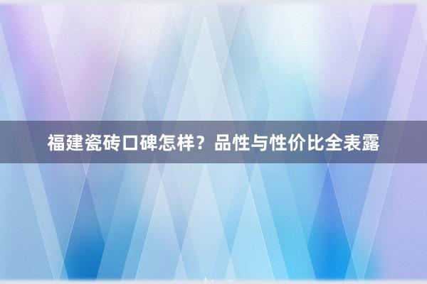 福建瓷砖口碑怎样？品性与性价比全表露