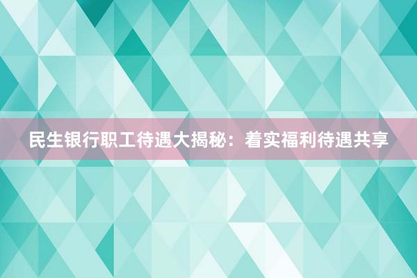 民生银行职工待遇大揭秘：着实福利待遇共享